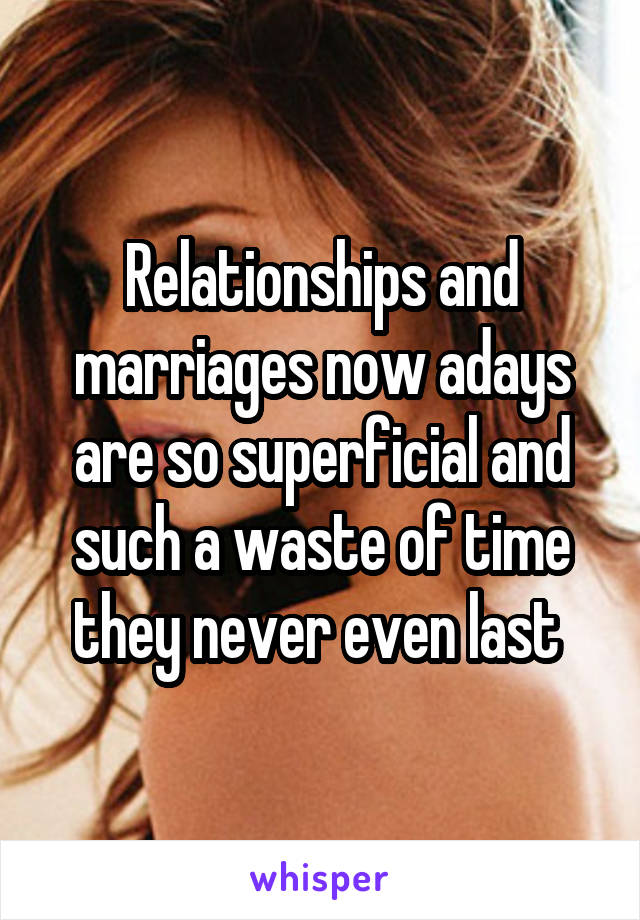 Relationships and marriages now adays are so superficial and such a waste of time they never even last 