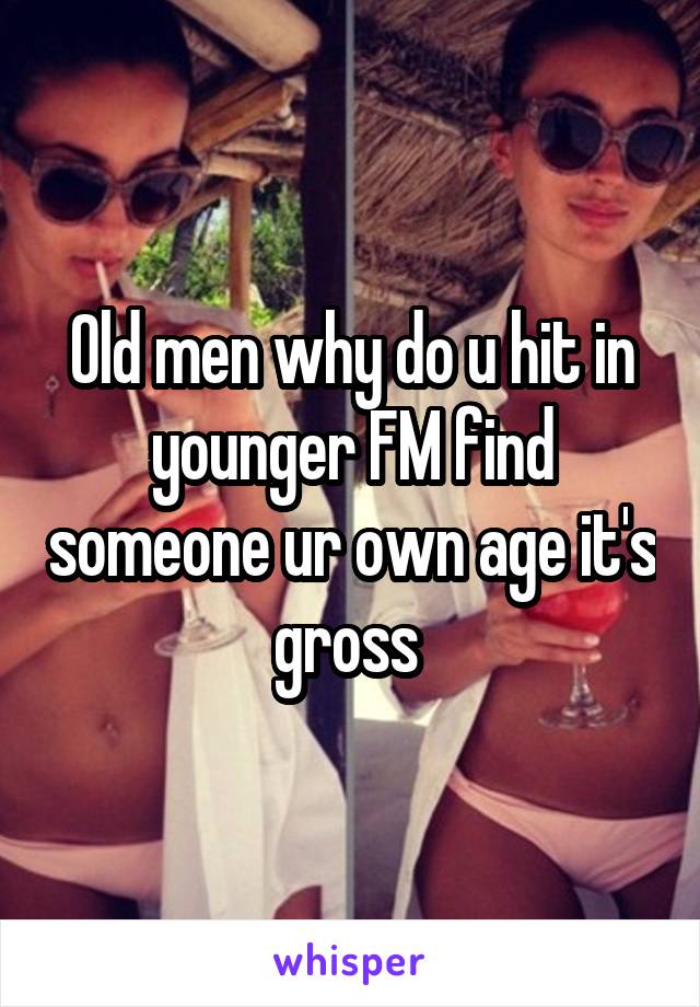 Old men why do u hit in younger FM find someone ur own age it's gross 