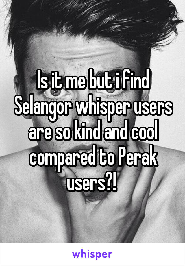 Is it me but i find Selangor whisper users are so kind and cool compared to Perak users?! 