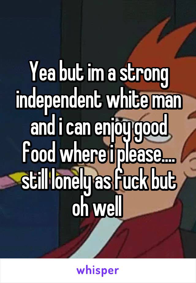 Yea but im a strong independent white man and i can enjoy good food where i please.... still lonely as fuck but oh well 