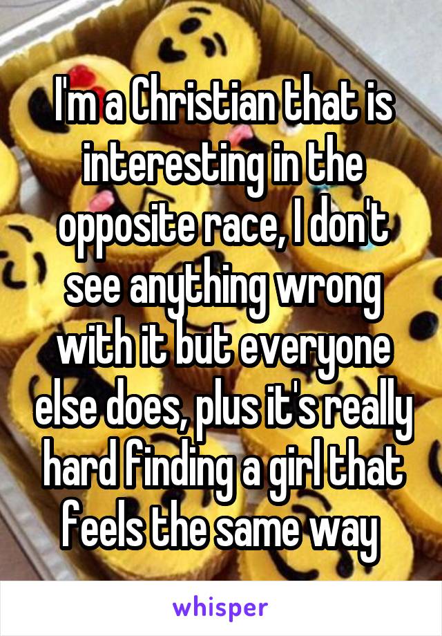 I'm a Christian that is interesting in the opposite race, I don't see anything wrong with it but everyone else does, plus it's really hard finding a girl that feels the same way 