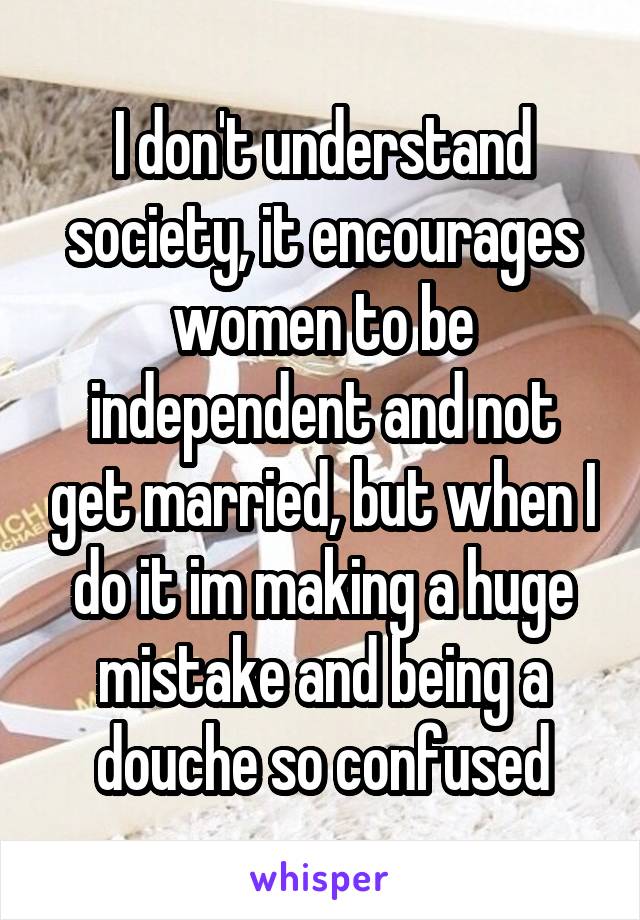 I don't understand society, it encourages women to be independent and not get married, but when I do it im making a huge mistake and being a douche so confused