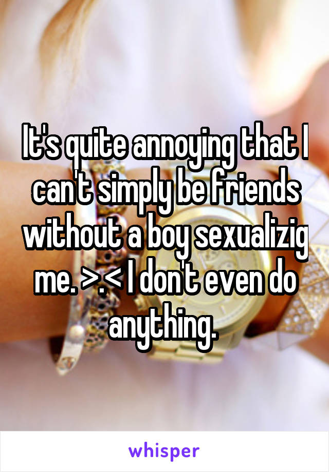 It's quite annoying that I can't simply be friends without a boy sexualizig me. >.< I don't even do anything. 