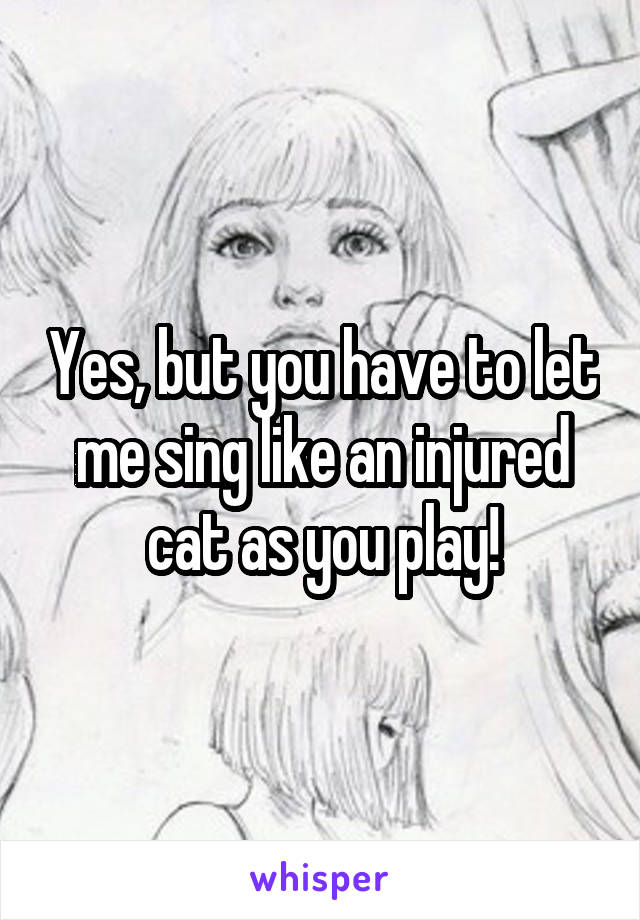 Yes, but you have to let me sing like an injured cat as you play!