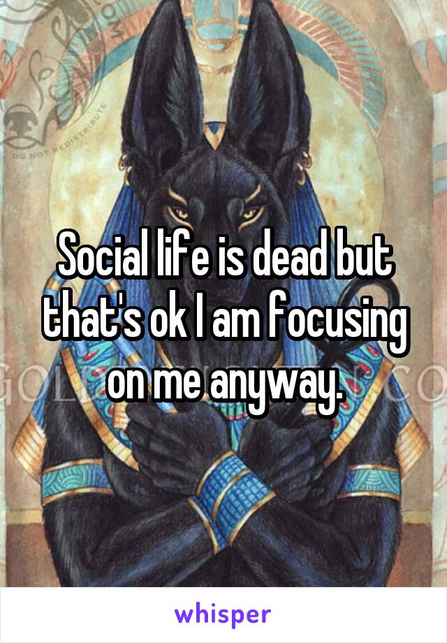 Social life is dead but that's ok I am focusing on me anyway.