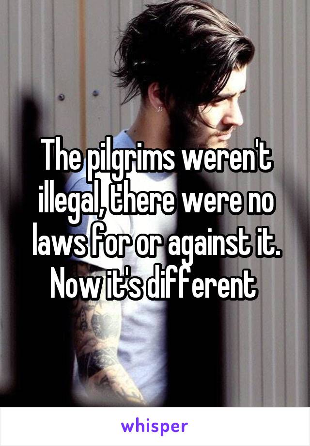 The pilgrims weren't illegal, there were no laws for or against it. Now it's different 