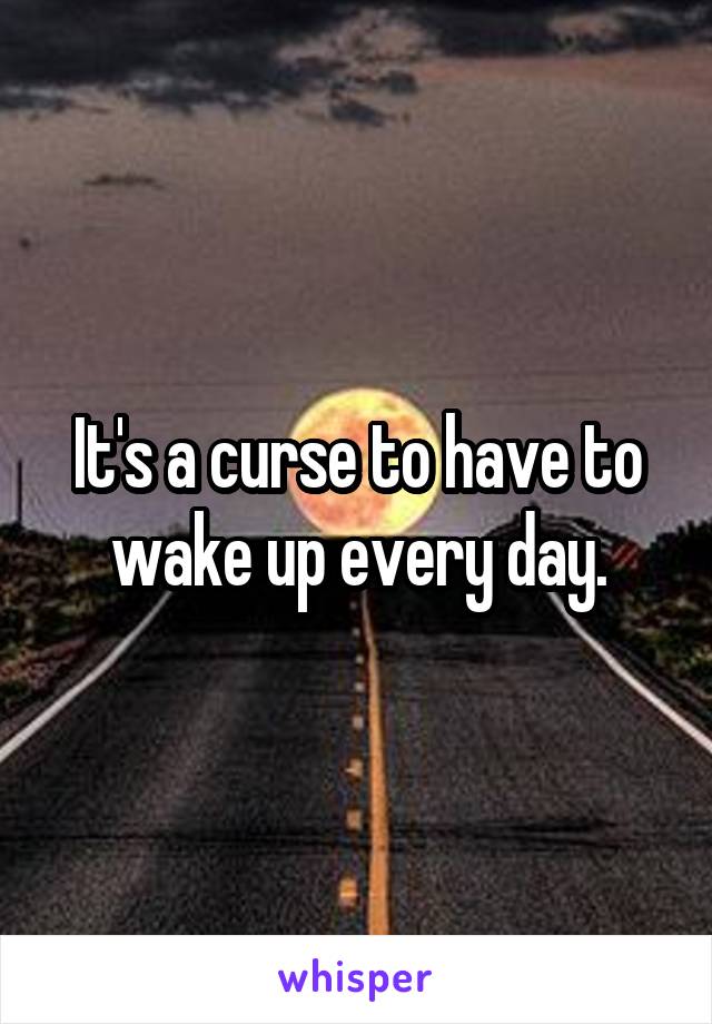 It's a curse to have to wake up every day.