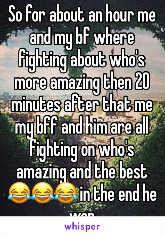 So for about an hour me and my bf where fighting about who's more amazing then 20 minutes after that me my bff and him are all fighting on who's amazing and the best 😂😂😂 in the end he won 