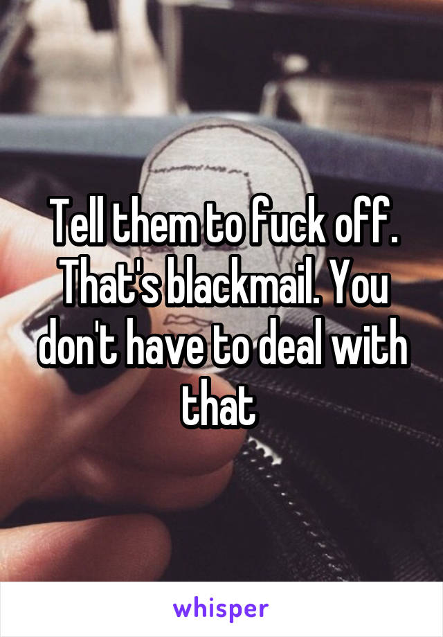 Tell them to fuck off. That's blackmail. You don't have to deal with that 