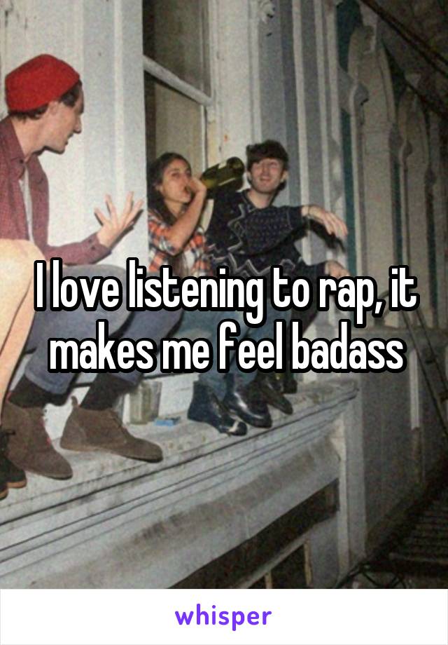 I love listening to rap, it makes me feel badass