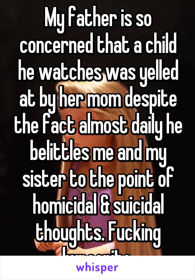 My father is so concerned that a child he watches was yelled at by her mom despite the fact almost daily he belittles me and my sister to the point of homicidal & suicidal thoughts. Fucking hypocrite.