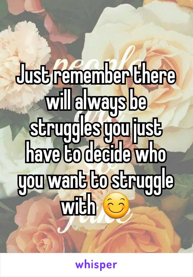 Just remember there will always be struggles you just have to decide who you want to struggle with 😊