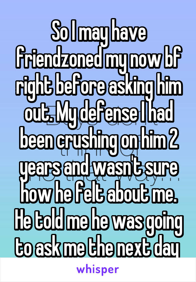 So I may have friendzoned my now bf right before asking him out. My defense I had been crushing on him 2 years and wasn't sure how he felt about me. He told me he was going to ask me the next day 