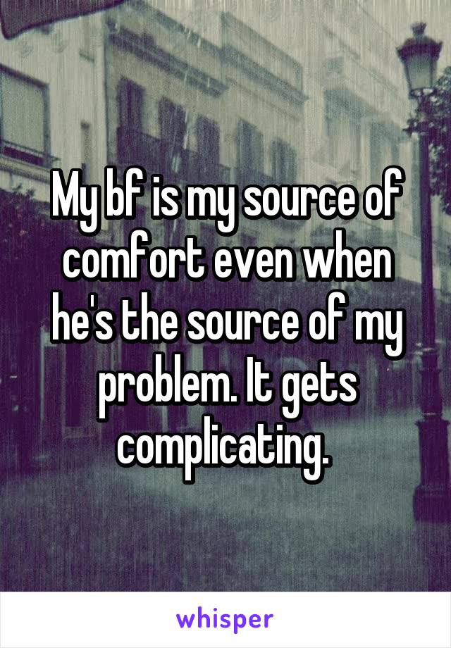 My bf is my source of comfort even when he's the source of my problem. It gets complicating. 