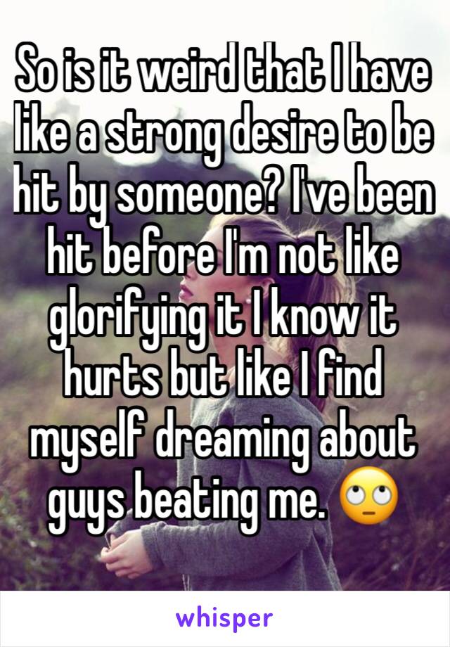 So is it weird that I have like a strong desire to be hit by someone? I've been hit before I'm not like glorifying it I know it hurts but like I find myself dreaming about guys beating me. 🙄