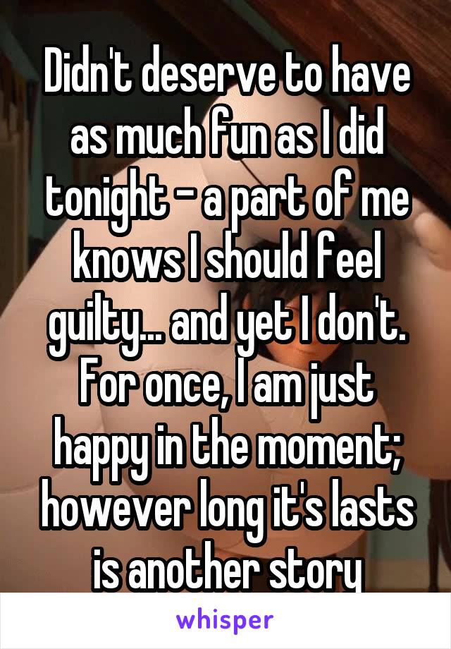 Didn't deserve to have as much fun as I did tonight - a part of me knows I should feel guilty... and yet I don't.
For once, I am just happy in the moment; however long it's lasts is another story