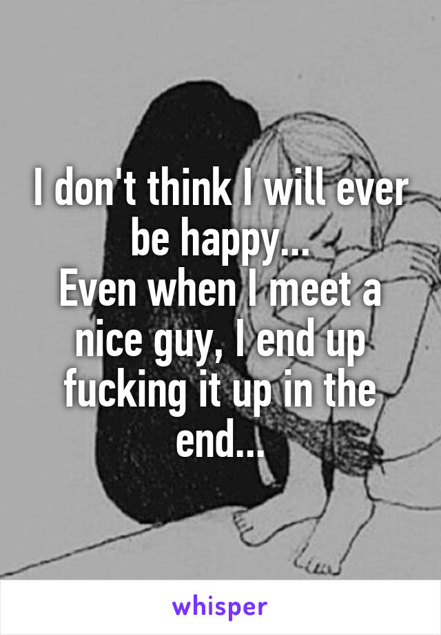 I don't think I will ever be happy...
Even when I meet a nice guy, I end up fucking it up in the end...