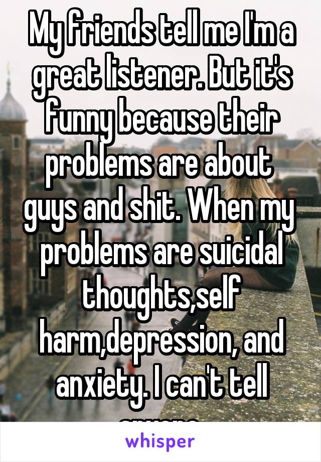 My friends tell me I'm a great listener. But it's funny because their problems are about  guys and shit. When my  problems are suicidal thoughts,self harm,depression, and anxiety. I can't tell anyone 