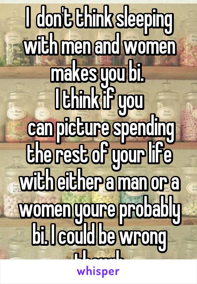 I  don't think sleeping with men and women makes you bi. 
I think if you
 can picture spending the rest of your life with either a man or a women youre probably bi. I could be wrong though