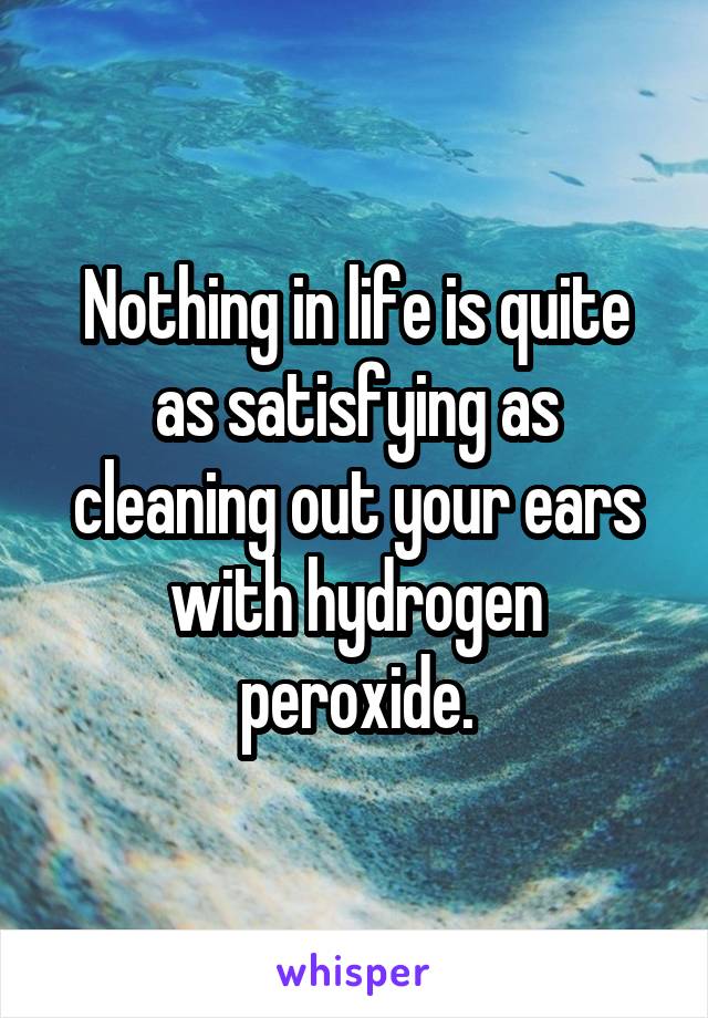 Nothing in life is quite as satisfying as cleaning out your ears with hydrogen peroxide.