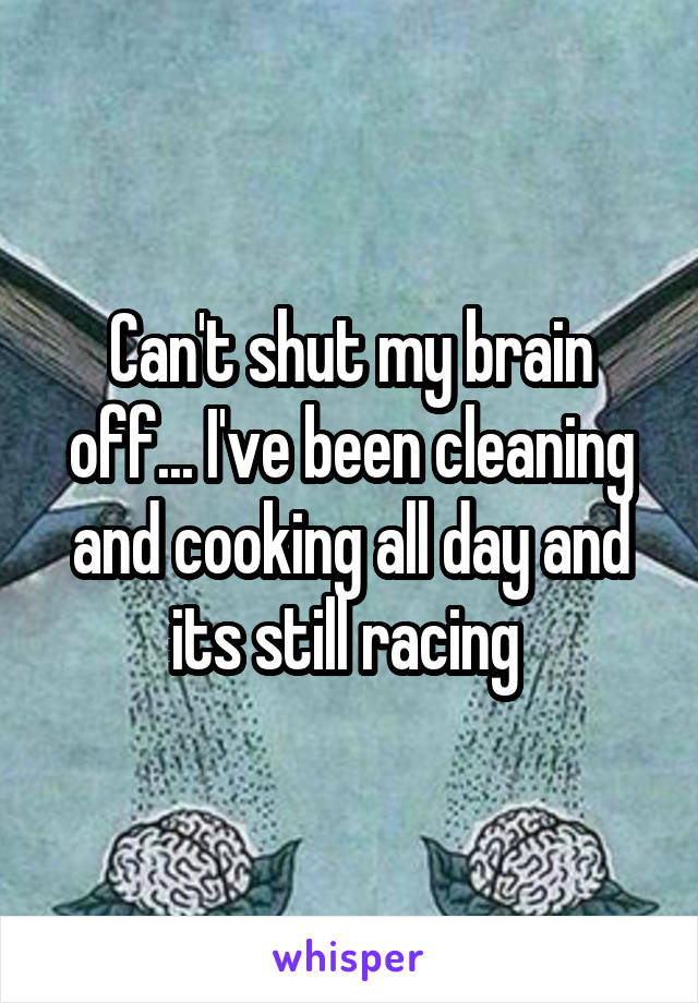 Can't shut my brain off... I've been cleaning and cooking all day and its still racing 