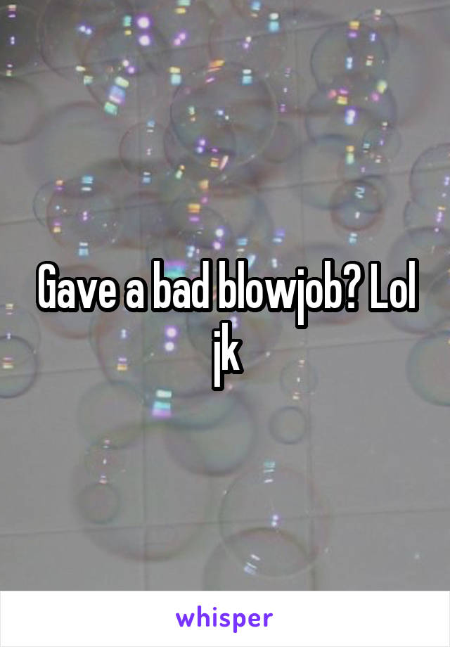 Gave a bad blowjob? Lol jk