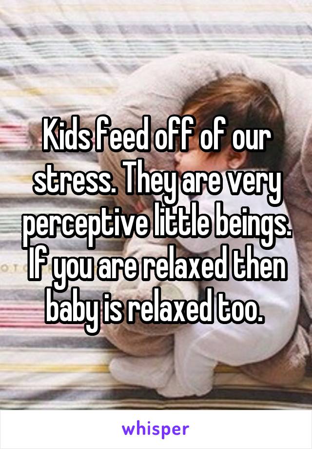 Kids feed off of our stress. They are very perceptive little beings. If you are relaxed then baby is relaxed too. 