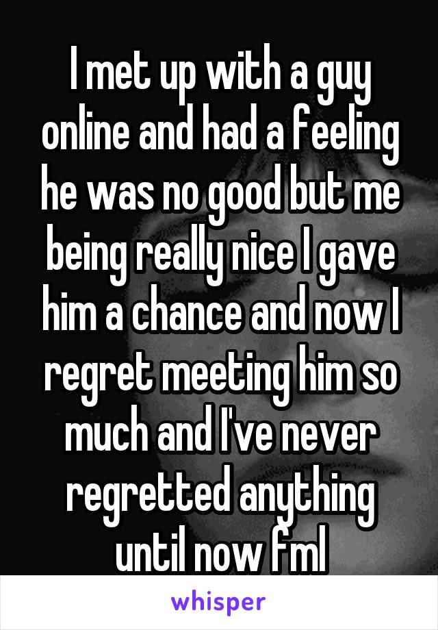 I met up with a guy online and had a feeling he was no good but me being really nice I gave him a chance and now I regret meeting him so much and I've never regretted anything until now fml