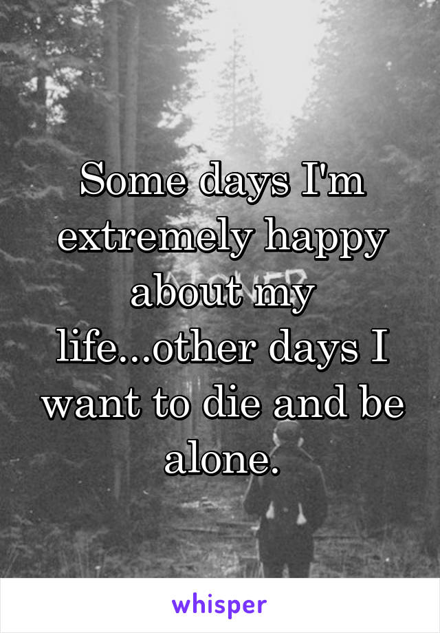 Some days I'm extremely happy about my life...other days I want to die and be alone.