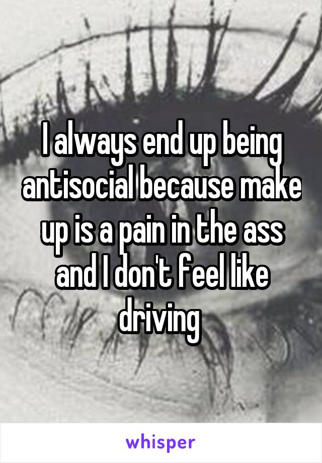 I always end up being antisocial because make up is a pain in the ass and I don't feel like driving 