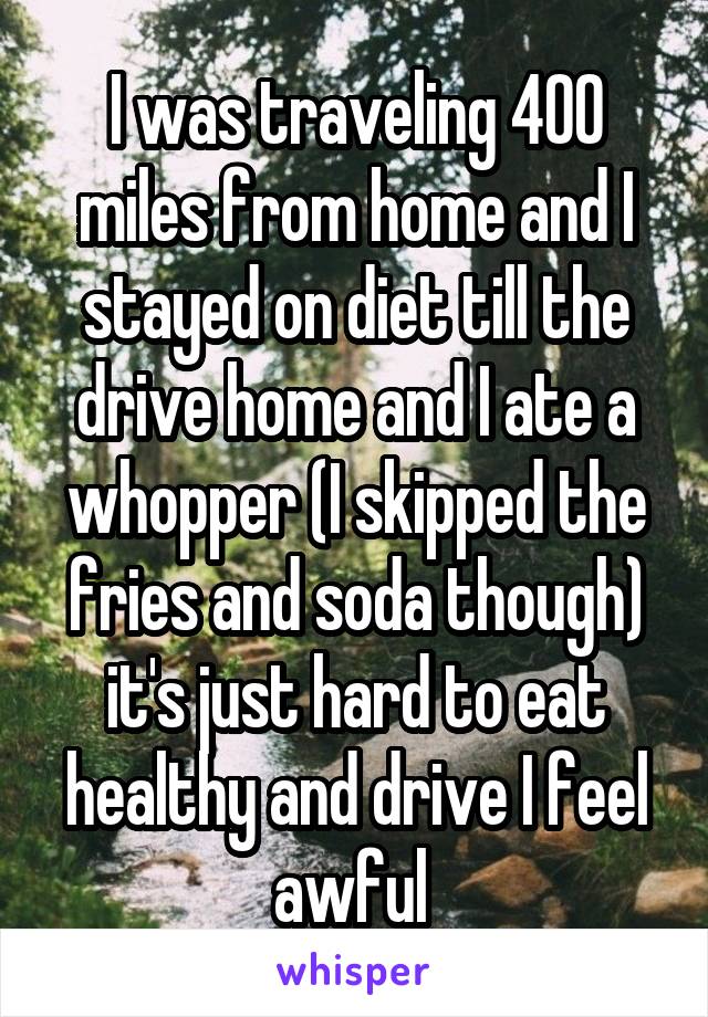 I was traveling 400 miles from home and I stayed on diet till the drive home and I ate a whopper (I skipped the fries and soda though) it's just hard to eat healthy and drive I feel awful 