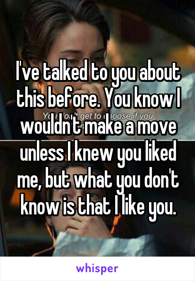 I've talked to you about this before. You know I wouldn't make a move unless I knew you liked me, but what you don't know is that I like you.