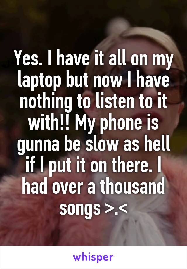 Yes. I have it all on my laptop but now I have nothing to listen to it with!! My phone is gunna be slow as hell if I put it on there. I had over a thousand songs >.<