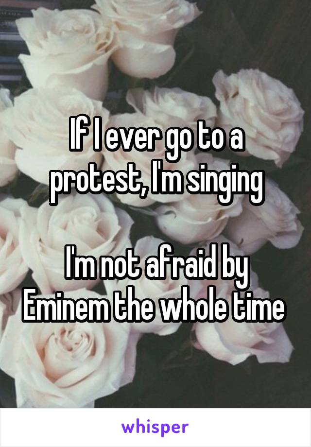 If I ever go to a protest, I'm singing

I'm not afraid by Eminem the whole time 