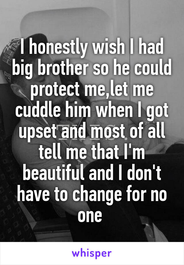 I honestly wish I had big brother so he could protect me,let me cuddle him when I got upset and most of all tell me that I'm beautiful and I don't have to change for no one 