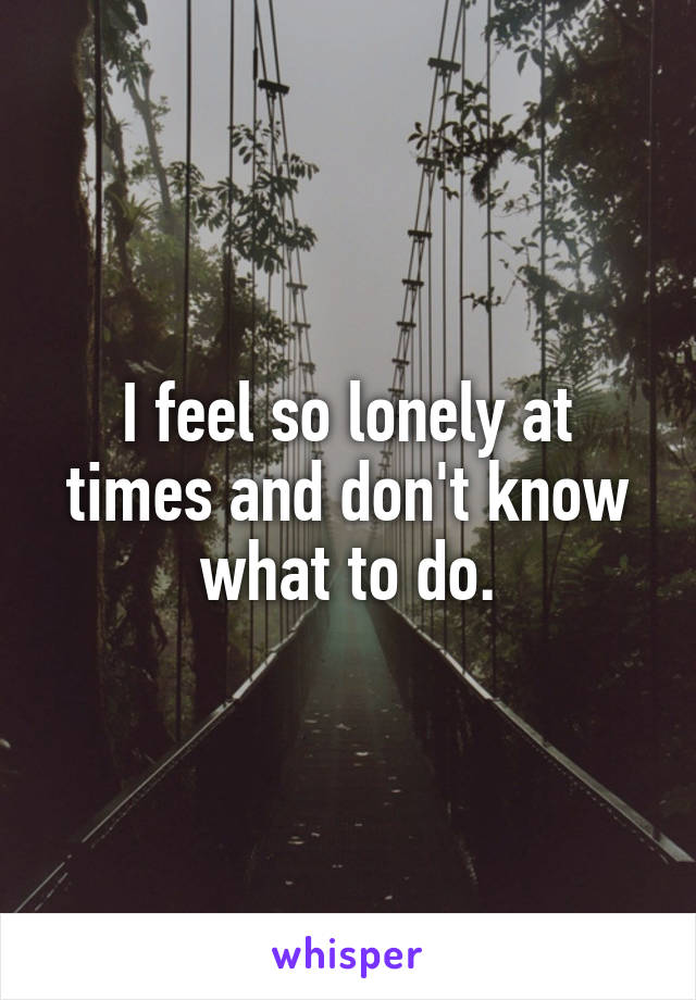 I feel so lonely at times and don't know what to do.