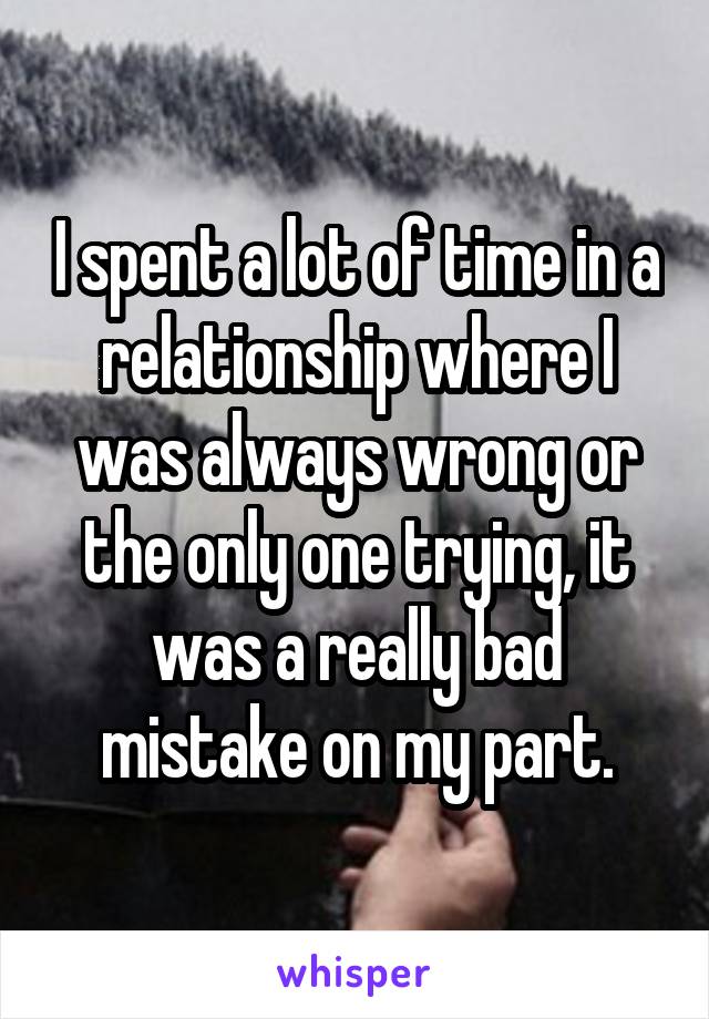 I spent a lot of time in a relationship where I was always wrong or the only one trying, it was a really bad mistake on my part.