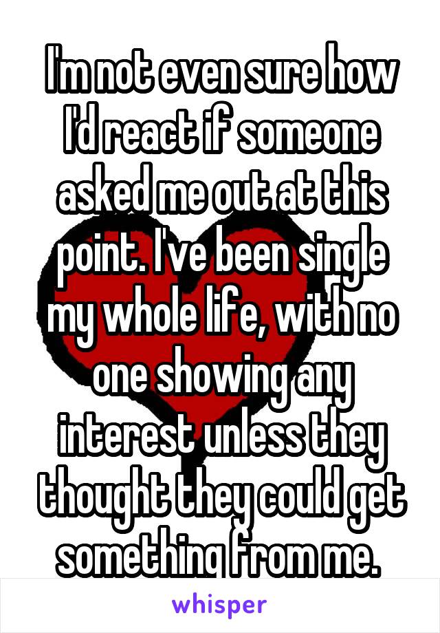 I'm not even sure how I'd react if someone asked me out at this point. I've been single my whole life, with no one showing any interest unless they thought they could get something from me. 