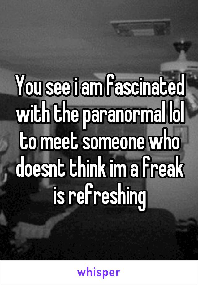 You see i am fascinated with the paranormal lol to meet someone who doesnt think im a freak is refreshing