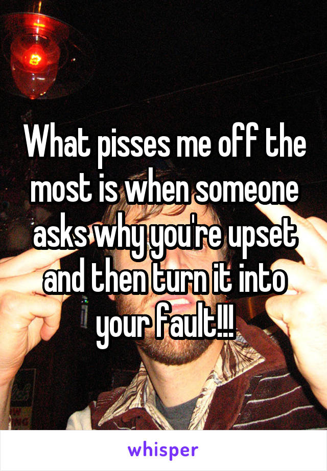 What pisses me off the most is when someone asks why you're upset and then turn it into your fault!!!