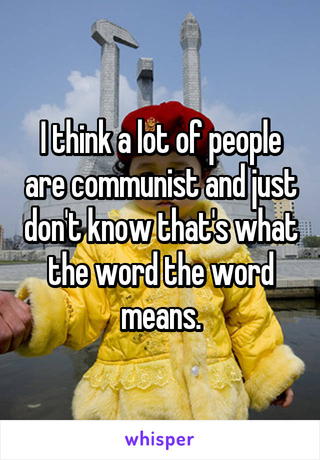 I think a lot of people are communist and just don't know that's what the word the word means.