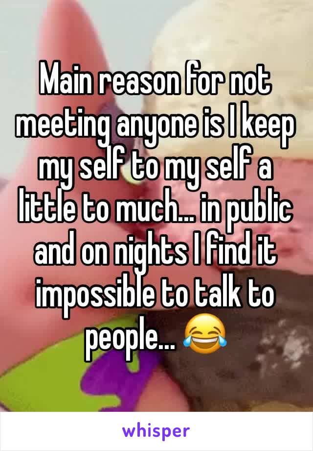 Main reason for not meeting anyone is I keep my self to my self a little to much... in public and on nights I find it impossible to talk to people... 😂