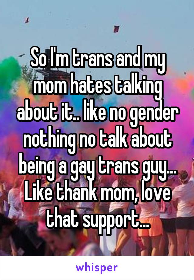 So I'm trans and my mom hates talking about it.. like no gender nothing no talk about being a gay trans guy... Like thank mom, love that support...