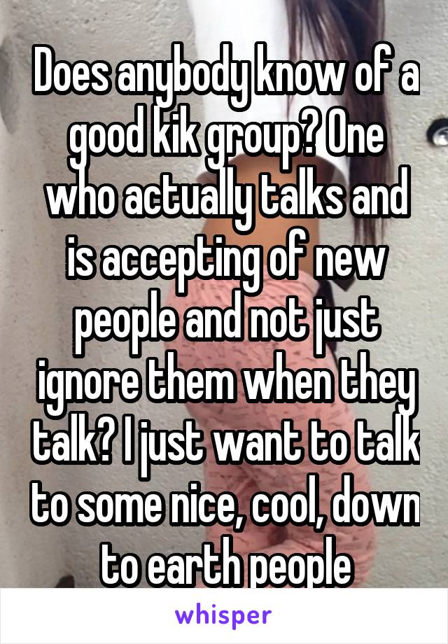 Does anybody know of a good kik group? One who actually talks and is accepting of new people and not just ignore them when they talk? I just want to talk to some nice, cool, down to earth people