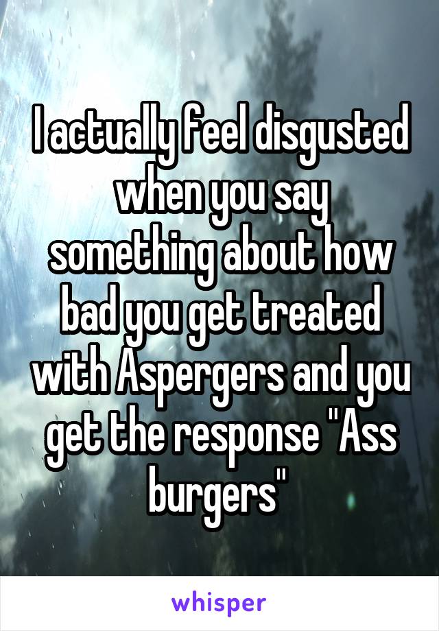 I actually feel disgusted when you say something about how bad you get treated with Aspergers and you get the response "Ass burgers" 