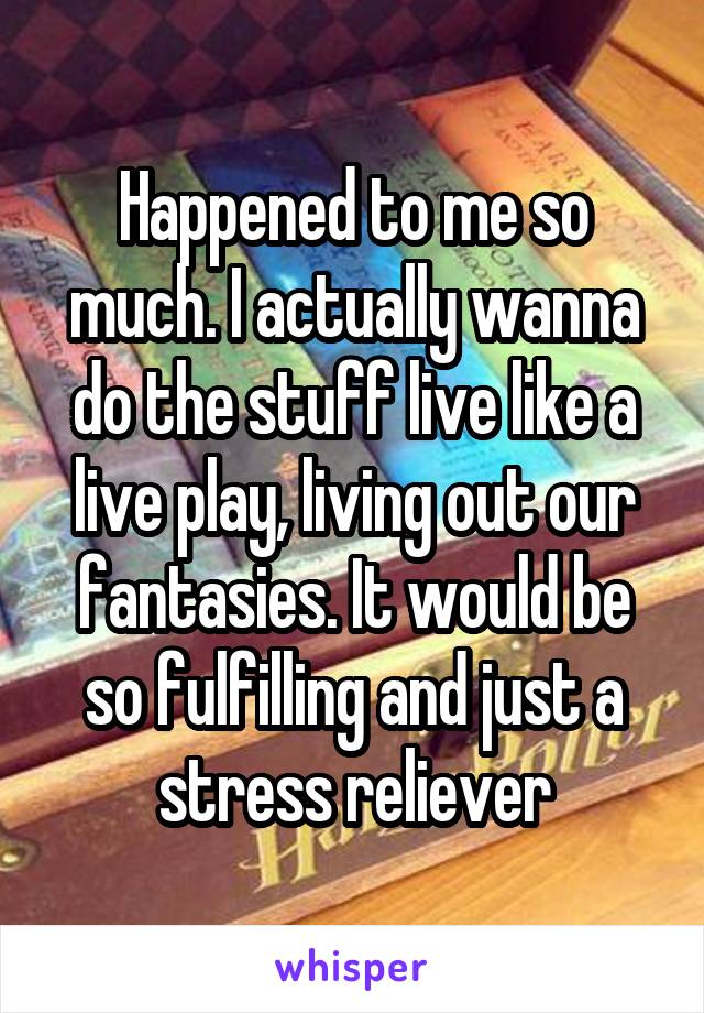 Happened to me so much. I actually wanna do the stuff live like a live play, living out our fantasies. It would be so fulfilling and just a stress reliever