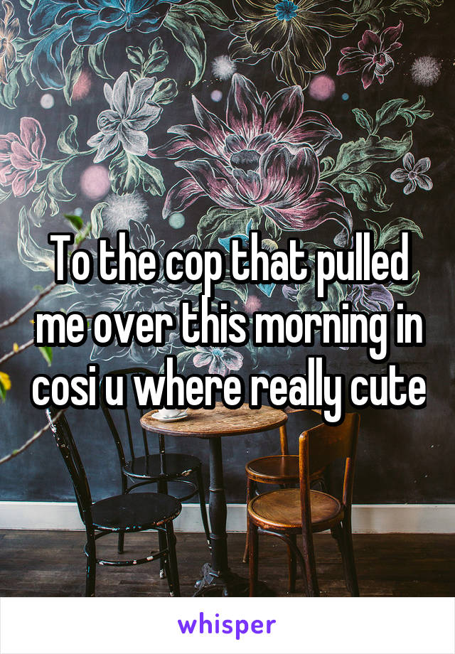 To the cop that pulled me over this morning in cosi u where really cute