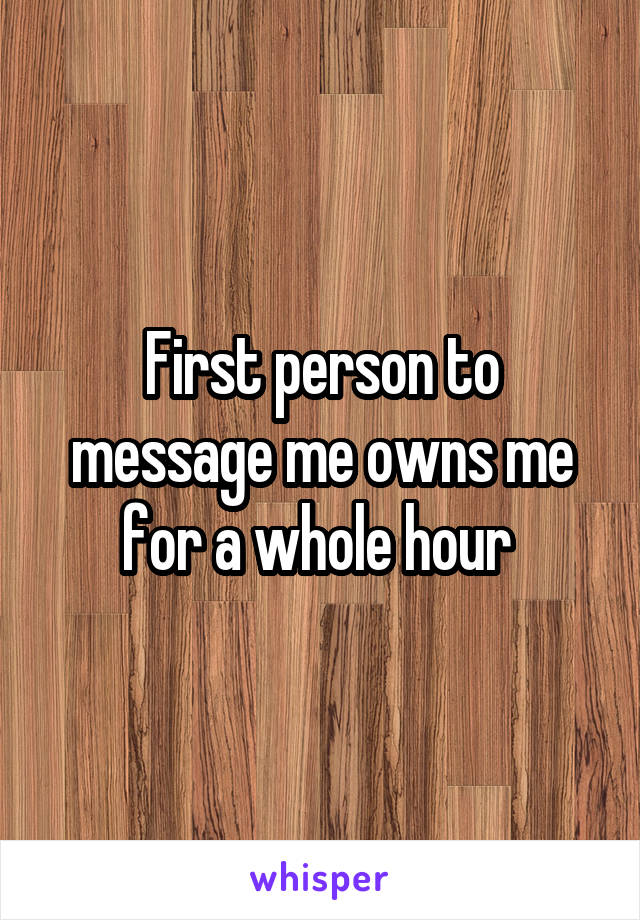 First person to message me owns me for a whole hour 