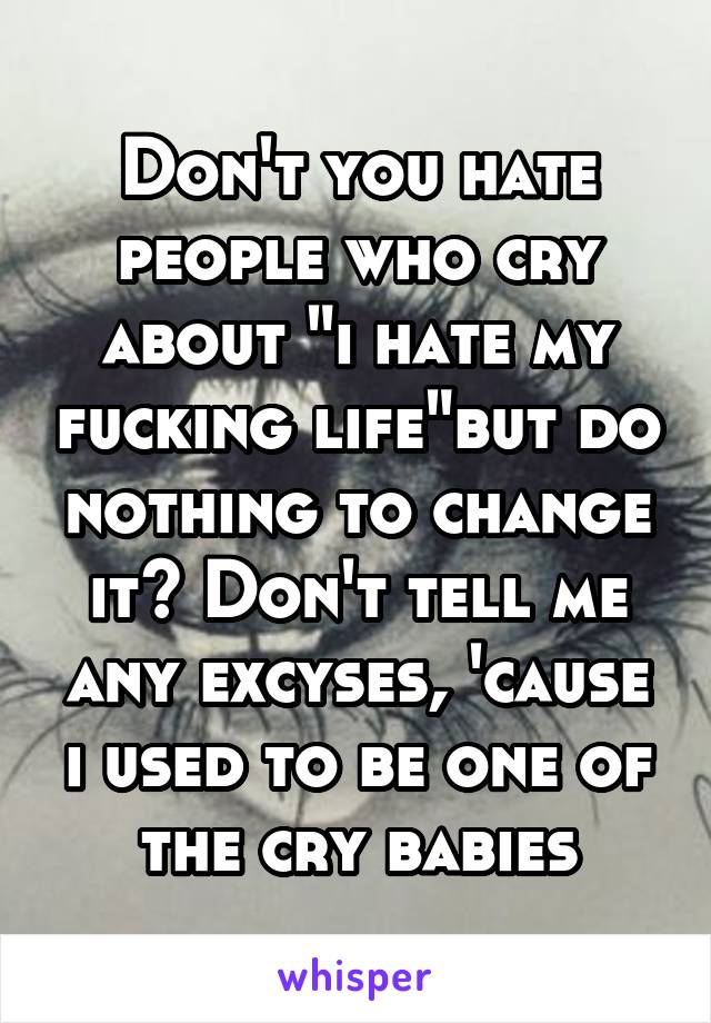 Don't you hate people who cry about "i hate my fucking life"but do nothing to change it? Don't tell me any excyses, 'cause i used to be one of the cry babies