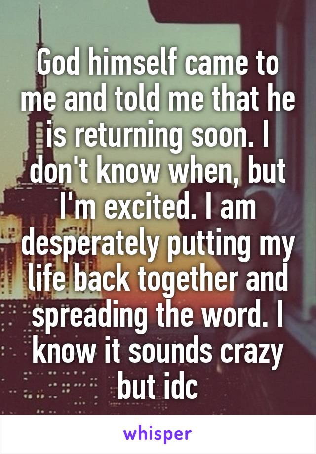 God himself came to me and told me that he is returning soon. I don't know when, but I'm excited. I am desperately putting my life back together and spreading the word. I know it sounds crazy but idc